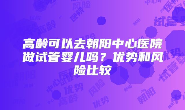 高龄可以去朝阳中心医院做试管婴儿吗?优势和风险比较