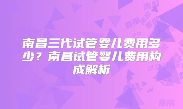 南昌三代试管婴儿费用多少？南昌试管婴儿费用构成解析