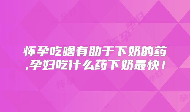 怀孕吃啥有助于下奶的药,孕妇吃什么药下奶最快!