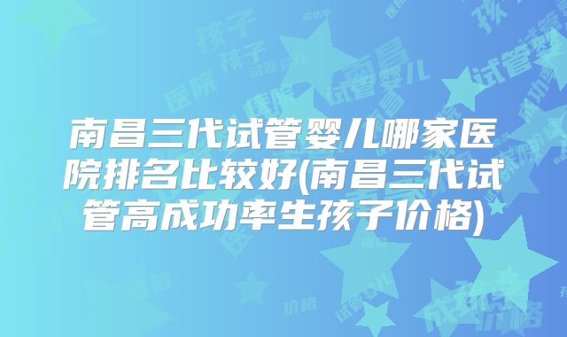 南昌三代试管婴儿哪家医院排名比较好(南昌三代试管高成功率生孩子价格)