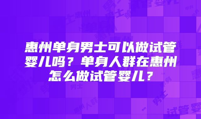 惠州单身男士可以做试管婴儿吗？单身人群在惠州怎么做试管婴儿？