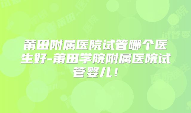 莆田附属医院试管哪个医生好-莆田学院附属医院试管婴儿！