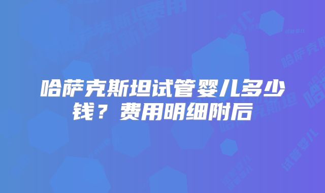 哈萨克斯坦试管婴儿多少钱?费用明细附后