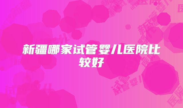 新疆哪家试管婴儿医院比较好