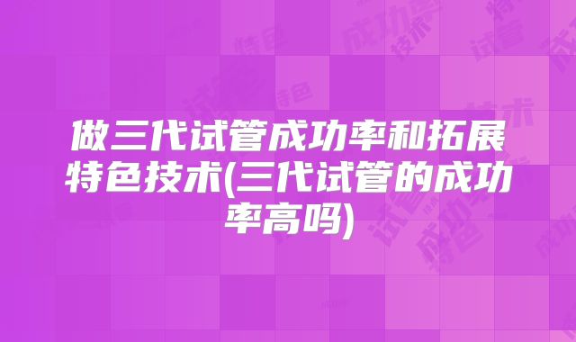 做三代试管成功率和拓展特色技术(三代试管的成功率高吗)