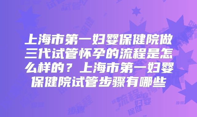 上海市第一妇婴保健院做三代试管怀孕的流程是怎么样的？上海市第一妇婴保健院试管步骤有哪些