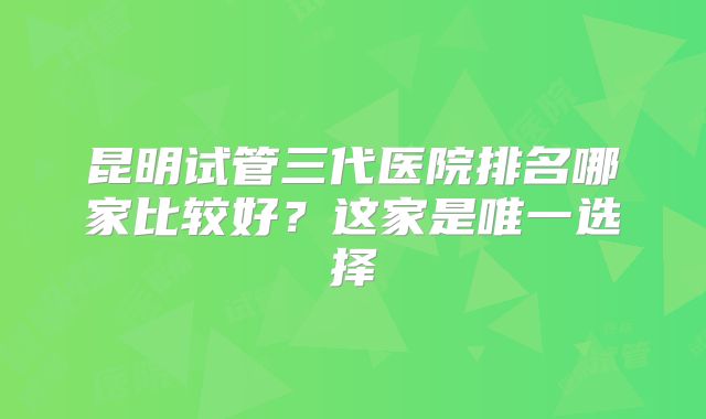 昆明试管三代医院排名哪家比较好？这家是唯一选择