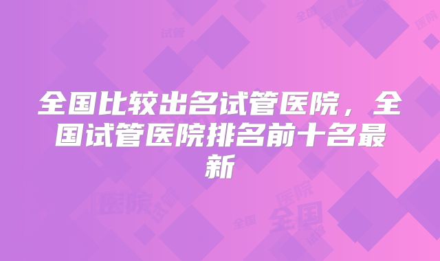 全国比较出名试管医院，全国试管医院排名前十名最新