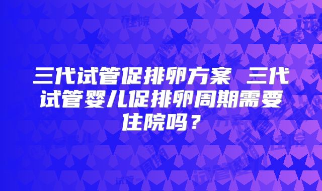 三代试管促排卵方案 三代试管婴儿促排卵周期需要住院吗？