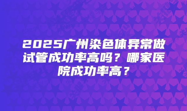 2025广州染色体异常做试管成功率高吗？哪家医院成功率高？