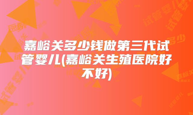 嘉峪关多少钱做第三代试管婴儿(嘉峪关生殖医院好不好)