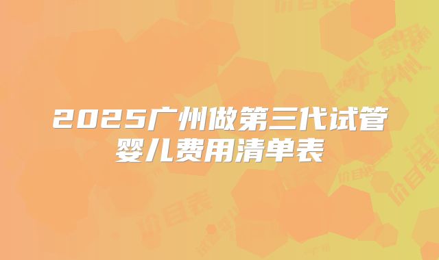 2025广州做第三代试管婴儿费用清单表