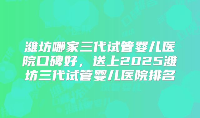 潍坊哪家三代试管婴儿医院口碑好，送上2025潍坊三代试管婴儿医院排名