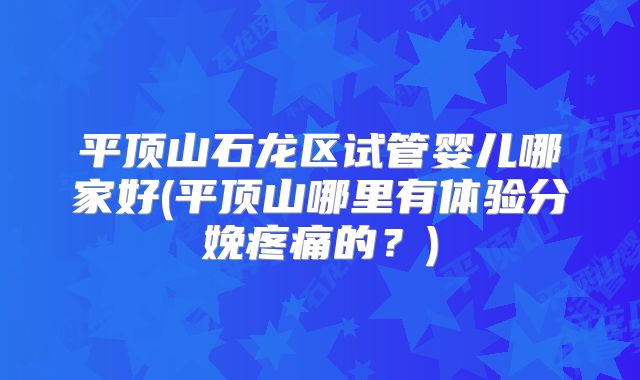 平顶山石龙区试管婴儿哪家好(平顶山哪里有体验分娩疼痛的？)