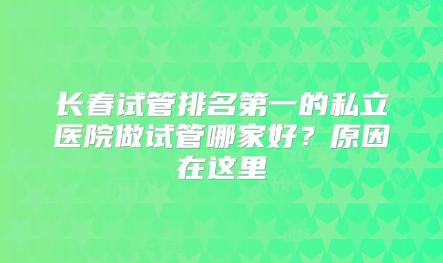 长春试管排名第一的私立医院做试管哪家好？原因在这里