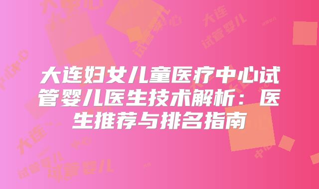 大连妇女儿童医疗中心试管婴儿医生技术解析：医生推荐与排名指南