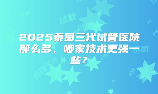 2025泰国三代试管医院那么多，哪家技术更强一些？