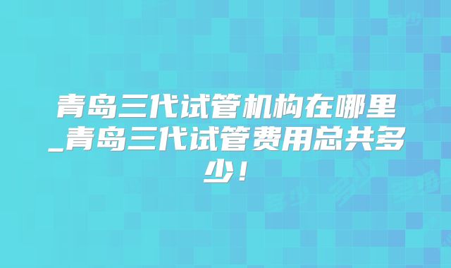 青岛三代试管机构在哪里_青岛三代试管费用总共多少!