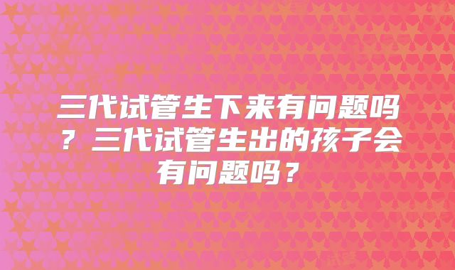 三代试管生下来有问题吗？三代试管生出的孩子会有问题吗？
