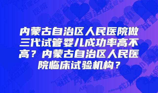 内蒙古自治区人民医院做三代试管婴儿成功率高不高？内蒙古自治区人民医院临床试验机构？