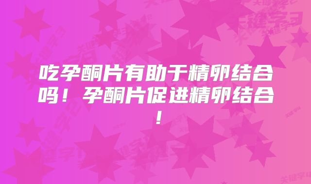 吃孕酮片有助于精卵结合吗!孕酮片促进精卵结合!