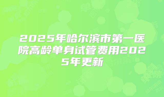2025年哈尔滨市第一医院高龄单身试管费用2025年更新