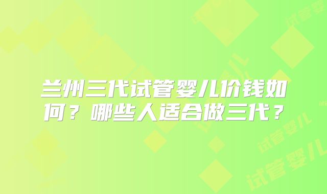 兰州三代试管婴儿价钱如何?哪些人适合做三代?