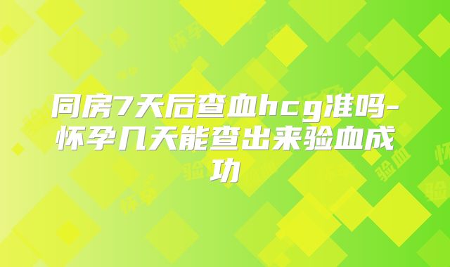 同房7天后查血hcg准吗-怀孕几天能查出来验血成功