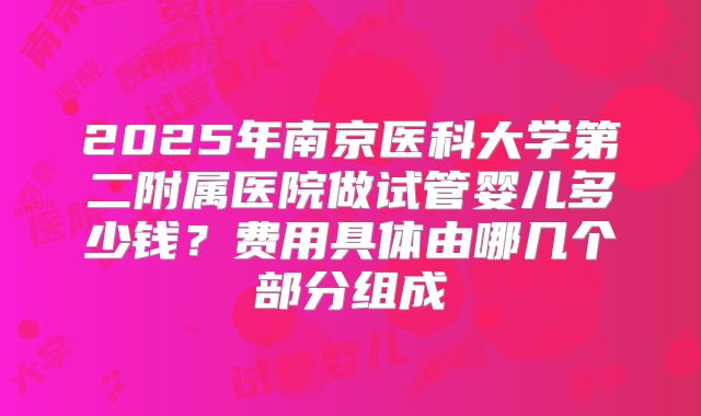 2025年南京医科大学第二附属医院做试管婴儿多少钱？费用具体由哪几个部分组成