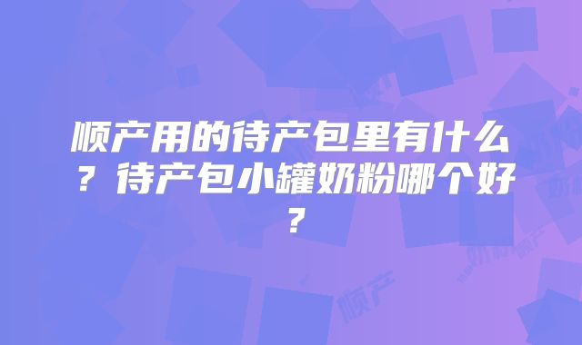 顺产用的待产包里有什么?待产包小罐奶粉哪个好?