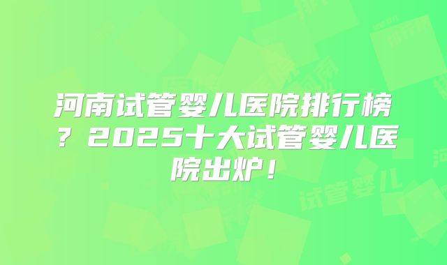 河南试管婴儿医院排行榜？2025十大试管婴儿医院出炉！