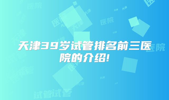 天津39岁试管排名前三医院的介绍!