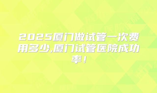 2025厦门做试管一次费用多少,厦门试管医院成功率！