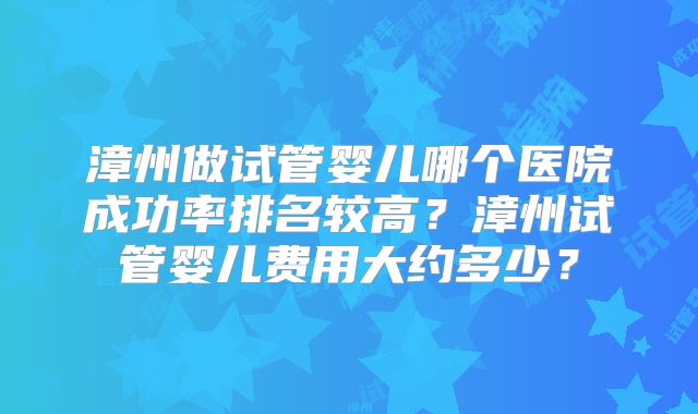 漳州做试管婴儿哪个医院成功率排名较高?漳州试管婴儿费用大约多少?