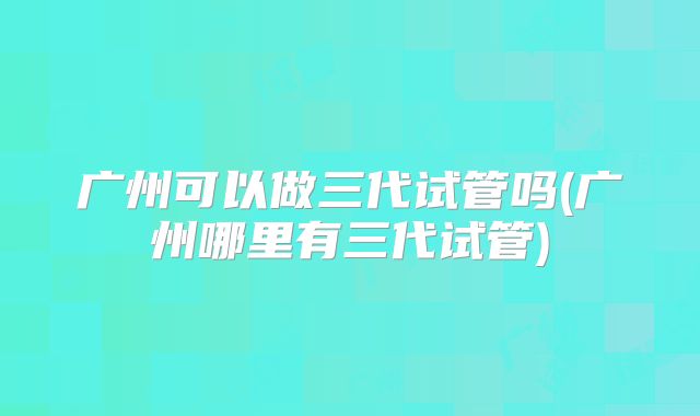 广州可以做三代试管吗(广州哪里有三代试管)