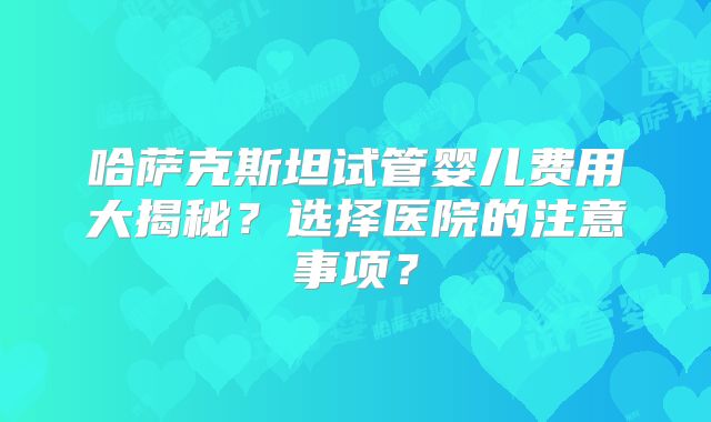哈萨克斯坦试管婴儿费用大揭秘?选择医院的注意事项?