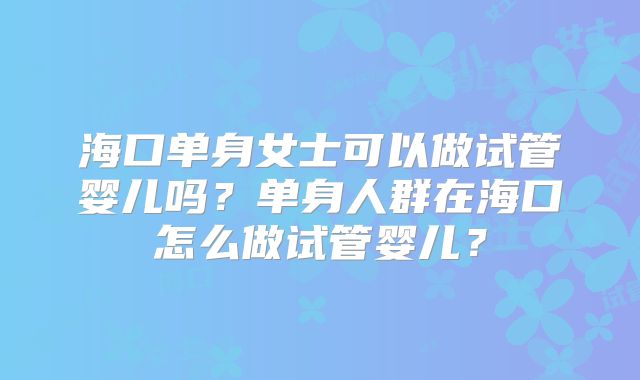 海口单身女士可以做试管婴儿吗？单身人群在海口怎么做试管婴儿？