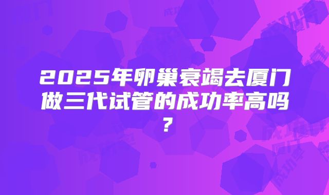 2025年卵巢衰竭去厦门做三代试管的成功率高吗?