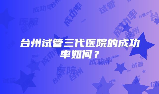 台州试管三代医院的成功率如何？