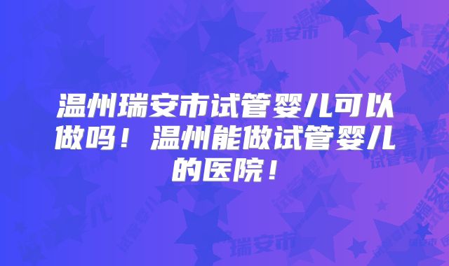 温州瑞安市试管婴儿可以做吗！温州能做试管婴儿的医院！