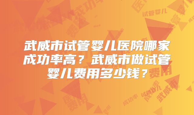 武威市试管婴儿医院哪家成功率高?武威市做试管婴儿费用多少钱?