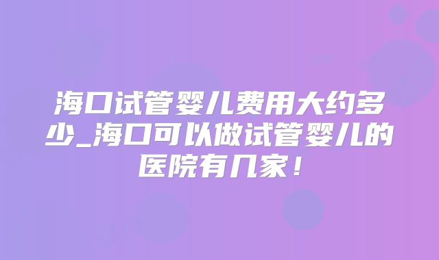 海口试管婴儿费用大约多少_海口可以做试管婴儿的医院有几家!