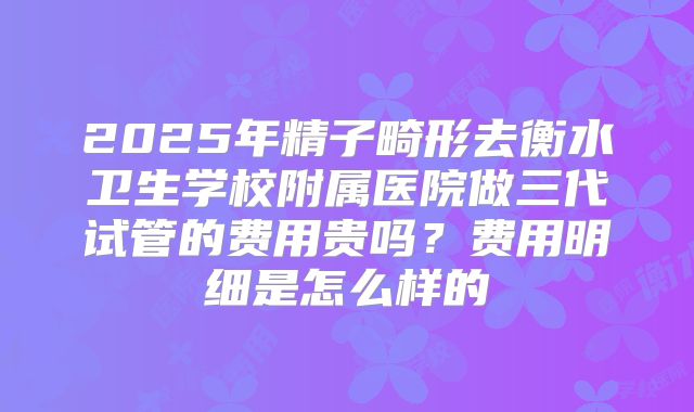2025年精子畸形去衡水卫生学校附属医院做三代试管的费用贵吗？费用明细是怎么样的