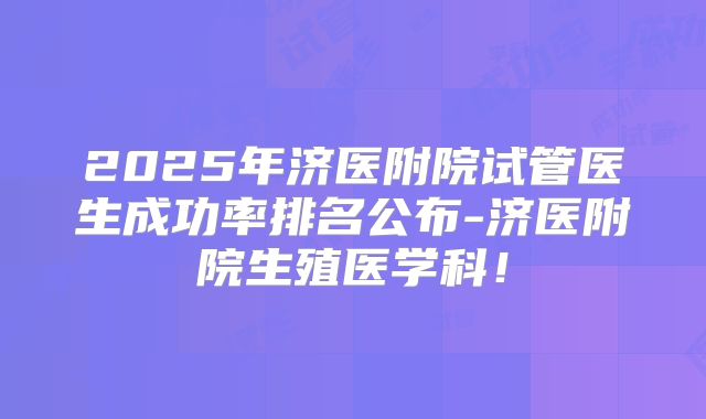 2025年济医附院试管医生成功率排名公布-济医附院生殖医学科！