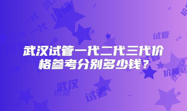 武汉试管一代二代三代价格参考分别多少钱?