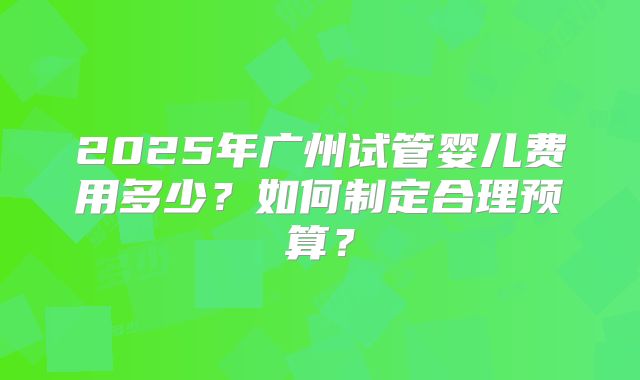 2025年广州试管婴儿费用多少?如何制定合理预算?