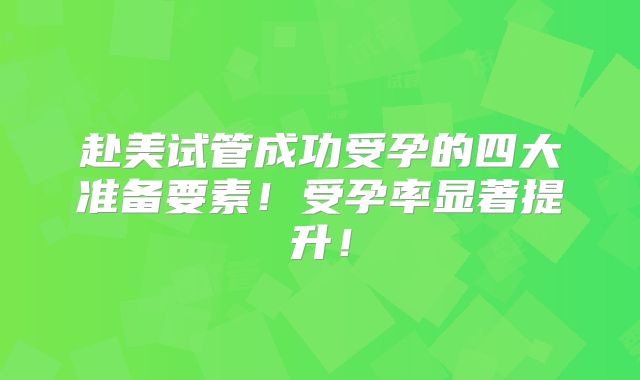 赴美试管成功受孕的四大准备要素！受孕率显著提升！
