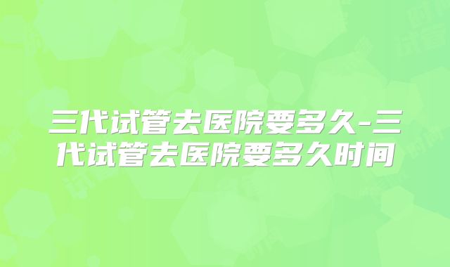 三代试管去医院要多久-三代试管去医院要多久时间