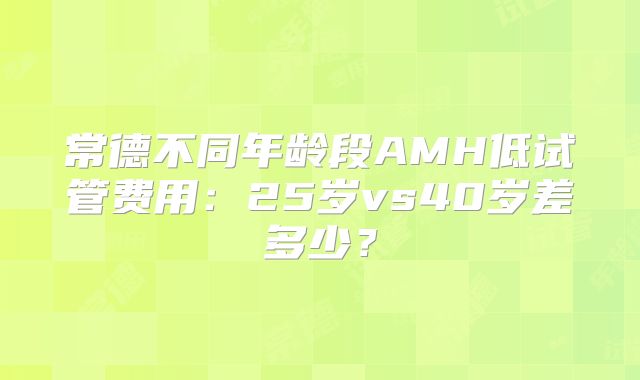 常德不同年龄段AMH低试管费用:25岁vs40岁差多少?