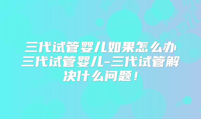 三代试管婴儿如果怎么办三代试管婴儿-三代试管解决什么问题!